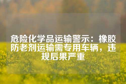 危险化学品运输警示：橡胶防老剂运输需专用车辆，违规后果严重