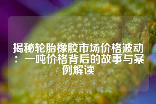 揭秘轮胎橡胶市场价格波动：一吨价格背后的故事与案例解读