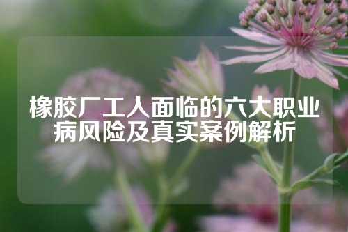 橡胶厂工人面临的六大职业病风险及真实案例解析