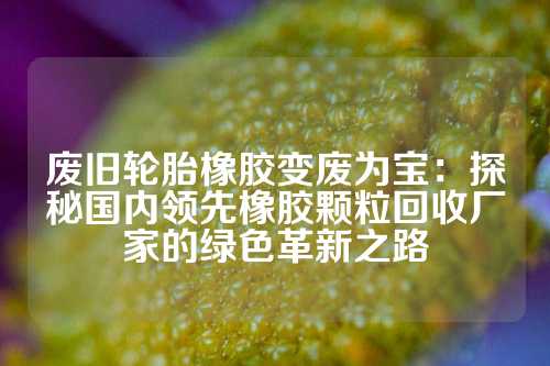 废旧轮胎橡胶变废为宝：探秘国内领先橡胶颗粒回收厂家的绿色革新之路