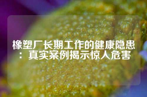 橡塑厂长期工作的健康隐患：真实案例揭示惊人危害