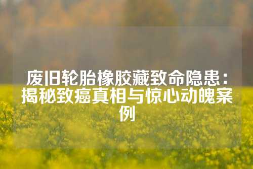 废旧轮胎橡胶藏致命隐患：揭秘致癌真相与惊心动魄案例