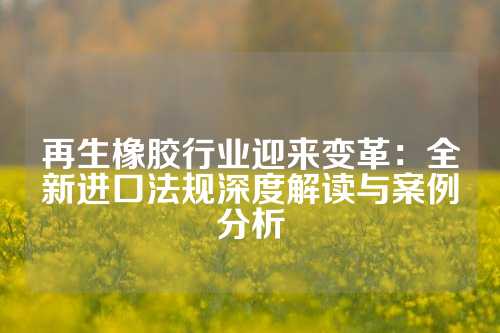 再生橡胶行业迎来变革：全新进口法规深度解读与案例分析