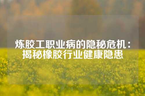 炼胶工职业病的隐秘危机：揭秘橡胶行业健康隐患