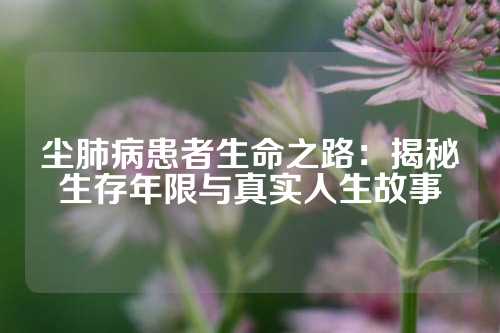 尘肺病患者生命之路：揭秘生存年限与真实人生故事