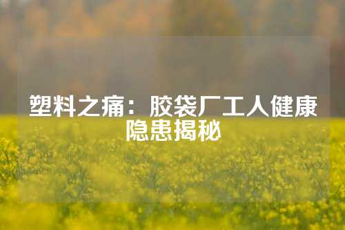 塑料之痛：胶袋厂工人健康隐患揭秘