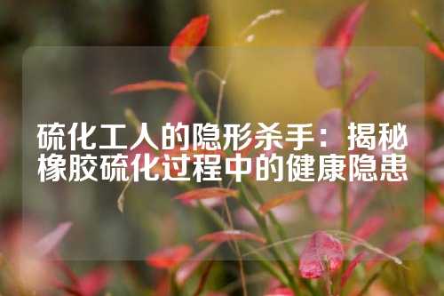 硫化工人的隐形杀手：揭秘橡胶硫化过程中的健康隐患