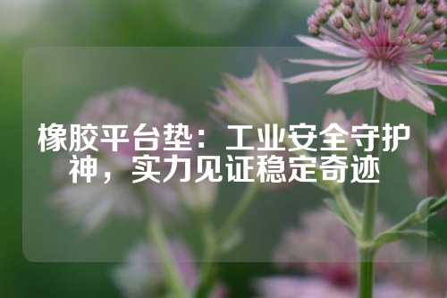 橡胶平台垫：工业安全守护神，实力见证稳定奇迹