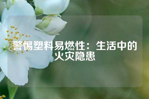 警惕塑料易燃性：生活中的火灾隐患