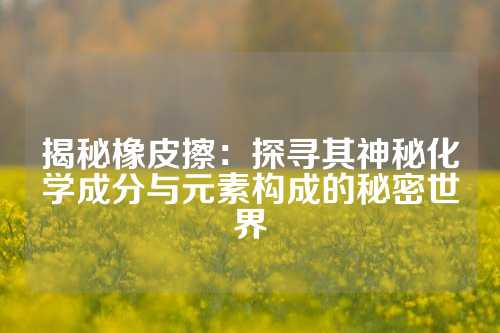 揭秘橡皮擦：探寻其神秘化学成分与元素构成的秘密世界