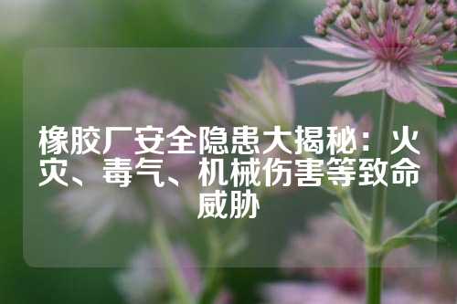 橡胶厂安全隐患大揭秘：火灾、毒气、机械伤害等致命威胁