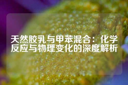 天然胶乳与甲苯混合：化学反应与物理变化的深度解析