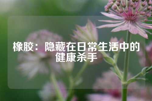 橡胶：隐藏在日常生活中的健康杀手
