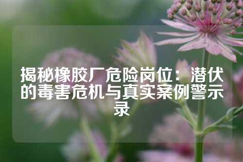 揭秘橡胶厂危险岗位：潜伏的毒害危机与真实案例警示录