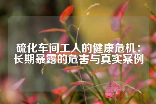 硫化车间工人的健康危机：长期暴露的危害与真实案例