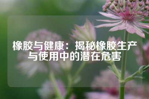 橡胶与健康：揭秘橡胶生产与使用中的潜在危害