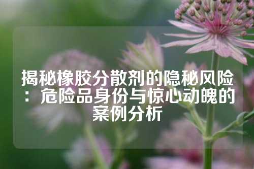 揭秘橡胶分散剂的隐秘风险：危险品身份与惊心动魄的案例分析