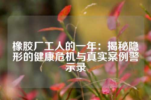 橡胶厂工人的一年：揭秘隐形的健康危机与真实案例警示录