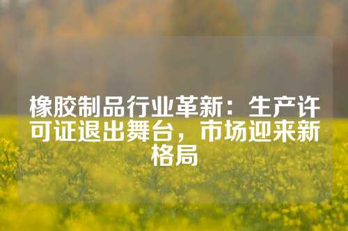橡胶制品行业革新：生产许可证退出舞台，市场迎来新格局
