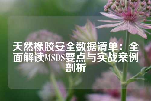 天然橡胶安全数据清单：全面解读MSDS要点与实战案例剖析