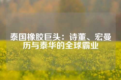 泰国橡胶巨头：诗董、宏曼历与泰华的全球霸业