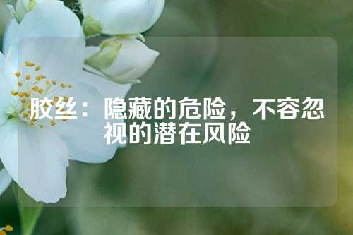 胶丝：隐藏的危险，不容忽视的潜在风险