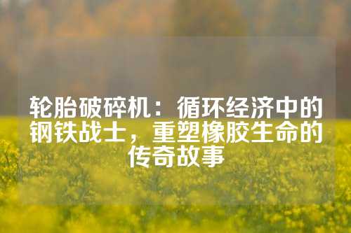 轮胎破碎机：循环经济中的钢铁战士，重塑橡胶生命的传奇故事