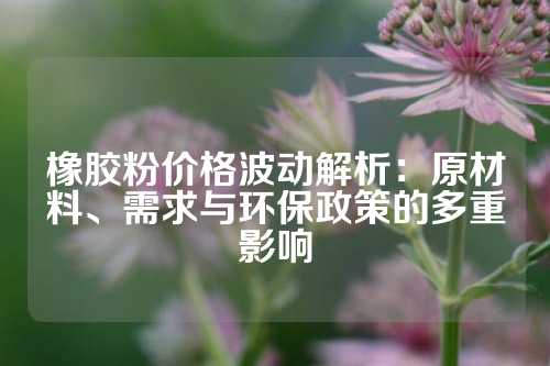 橡胶粉价格波动解析：原材料、需求与环保政策的多重影响