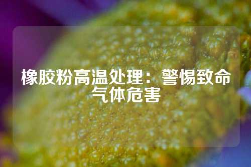 橡胶粉高温处理：警惕致命气体危害