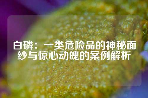 白磷：一类危险品的神秘面纱与惊心动魄的案例解析