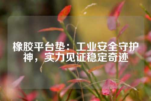 橡胶平台垫：工业安全守护神，实力见证稳定奇迹