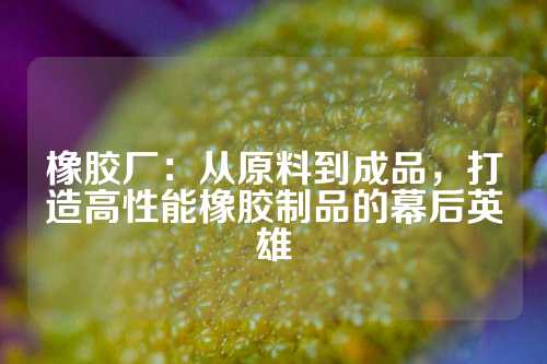 橡胶厂：从原料到成品，打造高性能橡胶制品的幕后英雄