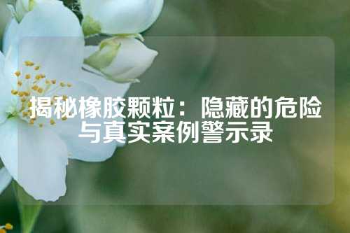 揭秘橡胶颗粒：隐藏的危险与真实案例警示录