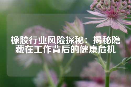 橡胶行业风险探秘：揭秘隐藏在工作背后的健康危机