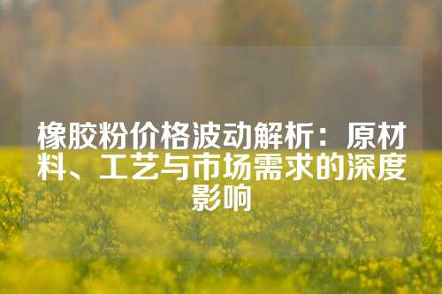 橡胶粉价格波动解析：原材料、工艺与市场需求的深度影响