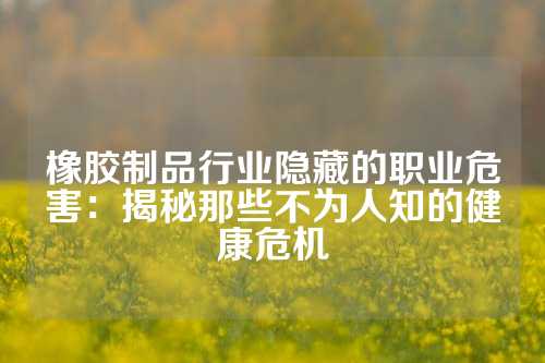 橡胶制品行业隐藏的职业危害：揭秘那些不为人知的健康危机