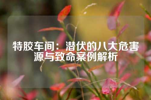 特胶车间：潜伏的八大危害源与致命案例解析