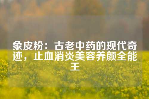 象皮粉：古老中药的现代奇迹，止血消炎美容养颜全能王