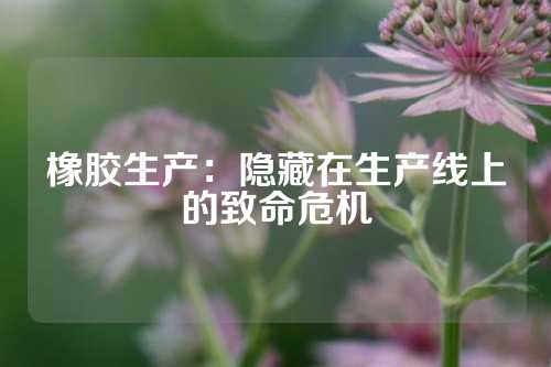 橡胶生产：隐藏在生产线上的致命危机