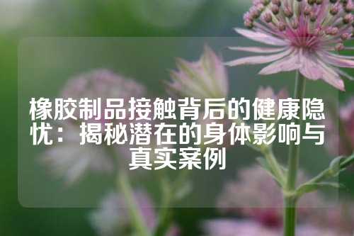 橡胶制品接触背后的健康隐忧：揭秘潜在的身体影响与真实案例