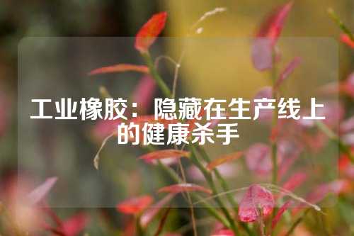 工业橡胶：隐藏在生产线上的健康杀手