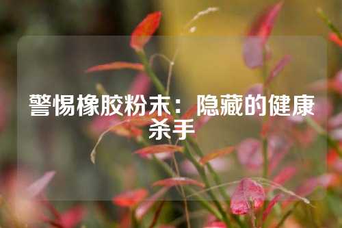 警惕橡胶粉末：隐藏的健康杀手