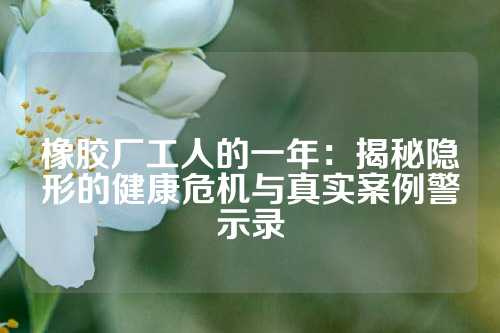 橡胶厂工人的一年：揭秘隐形的健康危机与真实案例警示录