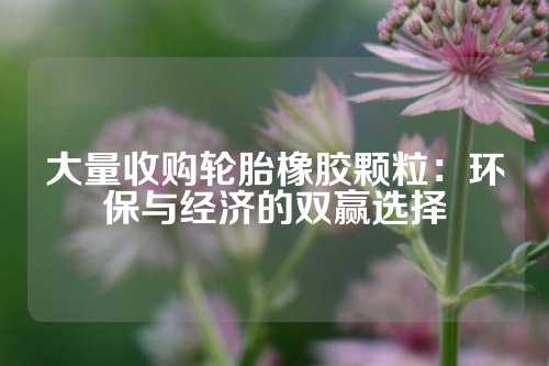 大量收购轮胎橡胶颗粒：环保与经济的双赢选择