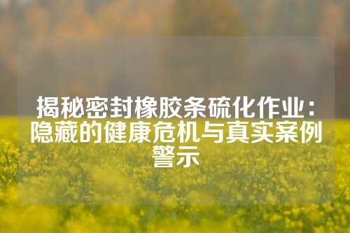 揭秘密封橡胶条硫化作业：隐藏的健康危机与真实案例警示