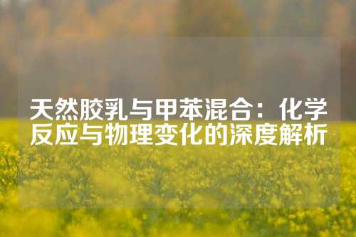 天然胶乳与甲苯混合：化学反应与物理变化的深度解析