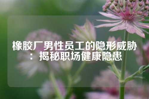 橡胶厂男性员工的隐形威胁：揭秘职场健康隐患