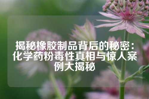揭秘橡胶制品背后的秘密：化学药粉毒性真相与惊人案例大揭秘