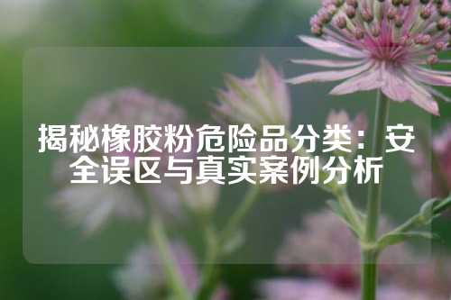 揭秘橡胶粉危险品分类：安全误区与真实案例分析