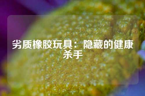 劣质橡胶玩具：隐藏的健康杀手